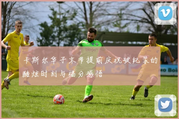 卡斯尔华子末节提前庆祝破纪录的酷炫时刻与福分感悟