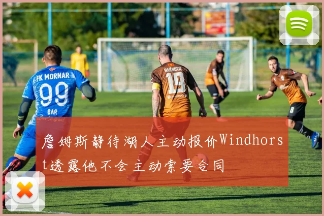 詹姆斯静待湖人主动报价Windhorst透露他不会主动索要合同