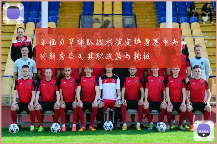 乐福分享球队战术演变热身赛中老将新秀各司其职投篮与抢板