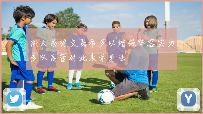 热火或将交易希罗以增强阵容实力多队高管对此表示看法