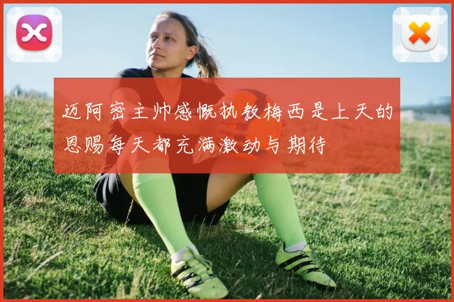 迈阿密主帅感慨执教梅西是上天的恩赐每天都充满激动与期待