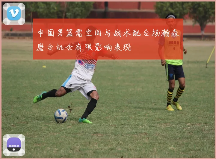 中国男篮需空间与战术配合杨瀚森磨合机会有限影响表现