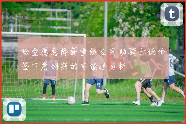 哈登愿意降薪重组合同助骑士低价签下詹姆斯的可能性分析